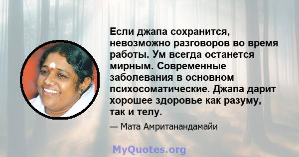 Если джапа сохранится, невозможно разговоров во время работы. Ум всегда останется мирным. Современные заболевания в основном психосоматические. Джапа дарит хорошее здоровье как разуму, так и телу.