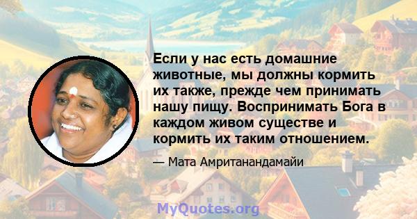 Если у нас есть домашние животные, мы должны кормить их также, прежде чем принимать нашу пищу. Воспринимать Бога в каждом живом существе и кормить их таким отношением.