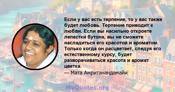 Если у вас есть терпение, то у вас также будет любовь. Терпение приводит к любви. Если вы насильно откроете лепестки бутона, вы не сможете насладиться его красотой и ароматом. Только когда он расцветает, следуя его