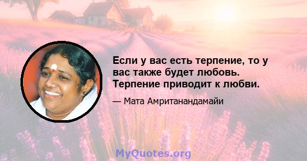 Если у вас есть терпение, то у вас также будет любовь. Терпение приводит к любви.