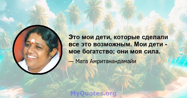 Это мои дети, которые сделали все это возможным. Мои дети - мое богатство; они моя сила.