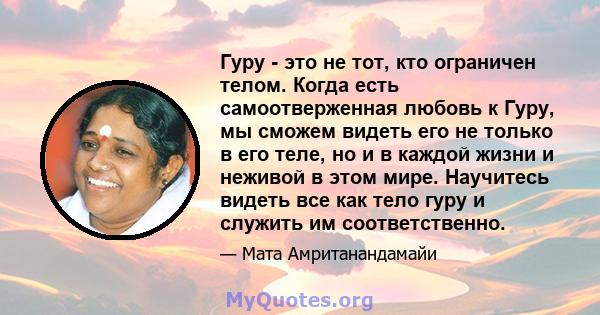 Гуру - это не тот, кто ограничен телом. Когда есть самоотверженная любовь к Гуру, мы сможем видеть его не только в его теле, но и в каждой жизни и неживой в этом мире. Научитесь видеть все как тело гуру и служить им