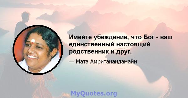 Имейте убеждение, что Бог - ваш единственный настоящий родственник и друг.