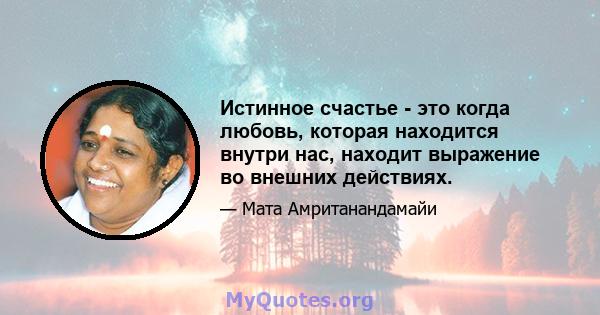 Истинное счастье - это когда любовь, которая находится внутри нас, находит выражение во внешних действиях.