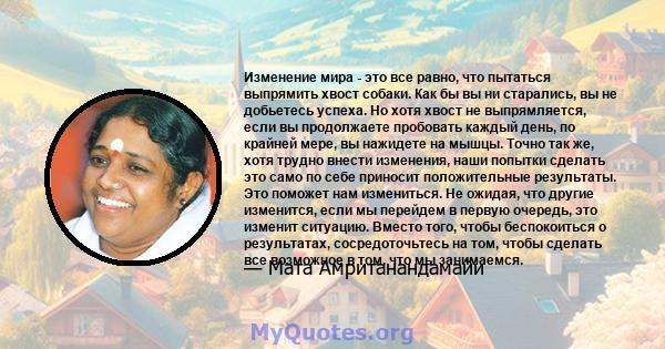 Изменение мира - это все равно, что пытаться выпрямить хвост собаки. Как бы вы ни старались, вы не добьетесь успеха. Но хотя хвост не выпрямляется, если вы продолжаете пробовать каждый день, по крайней мере, вы нажидете 