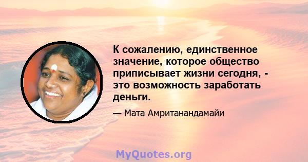 К сожалению, единственное значение, которое общество приписывает жизни сегодня, - это возможность заработать деньги.