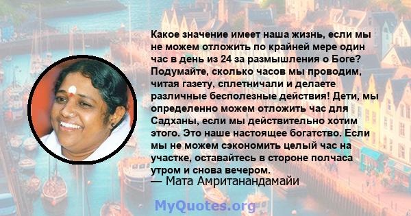 Какое значение имеет наша жизнь, если мы не можем отложить по крайней мере один час в день из 24 за размышления о Боге? Подумайте, сколько часов мы проводим, читая газету, сплетничали и делаете различные бесполезные