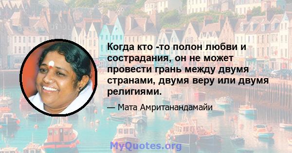 Когда кто -то полон любви и сострадания, он не может провести грань между двумя странами, двумя веру или двумя религиями.