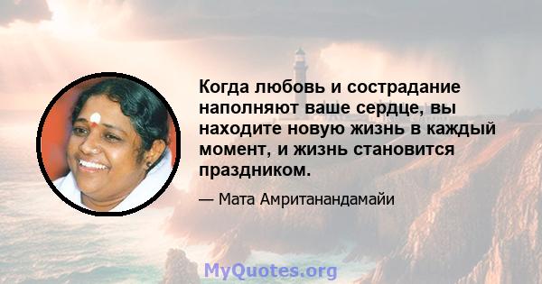 Когда любовь и сострадание наполняют ваше сердце, вы находите новую жизнь в каждый момент, и жизнь становится праздником.