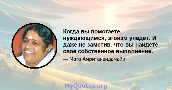 Когда вы помогаете нуждающимся, эгоизм упадет. И даже не заметив, что вы найдете свое собственное выполнение.