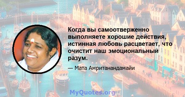 Когда вы самоотверженно выполняете хорошие действия, истинная любовь расцветает, что очистит наш эмоциональный разум.