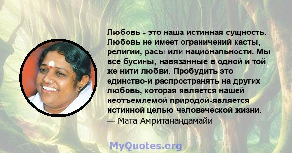 Любовь - это наша истинная сущность. Любовь не имеет ограничений касты, религии, расы или национальности. Мы все бусины, навязанные в одной и той же нити любви. Пробудить это единство-и распространять на других любовь,