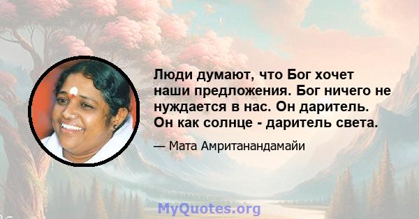 Люди думают, что Бог хочет наши предложения. Бог ничего не нуждается в нас. Он даритель. Он как солнце - даритель света.