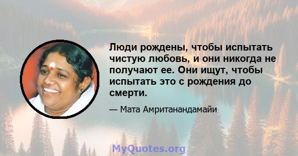 Люди рождены, чтобы испытать чистую любовь, и они никогда не получают ее. Они ищут, чтобы испытать это с рождения до смерти.