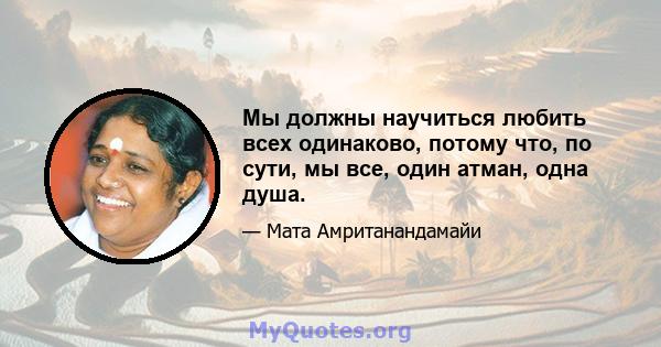 Мы должны научиться любить всех одинаково, потому что, по сути, мы все, один атман, одна душа.