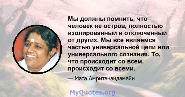 Мы должны помнить, что человек не остров, полностью изолированный и отключенный от других. Мы все являемся частью универсальной цепи или универсального сознания. То, что происходит со всем, происходит со всеми.