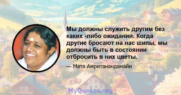 Мы должны служить другим без каких -либо ожиданий. Когда другие бросают на нас шипы, мы должны быть в состоянии отбросить в них цветы.