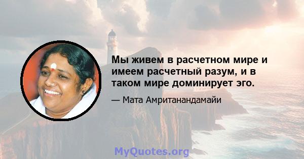 Мы живем в расчетном мире и имеем расчетный разум, и в таком мире доминирует эго.