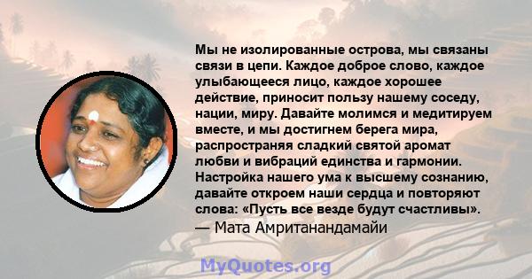 Мы не изолированные острова, мы связаны связи в цепи. Каждое доброе слово, каждое улыбающееся лицо, каждое хорошее действие, приносит пользу нашему соседу, нации, миру. Давайте молимся и медитируем вместе, и мы