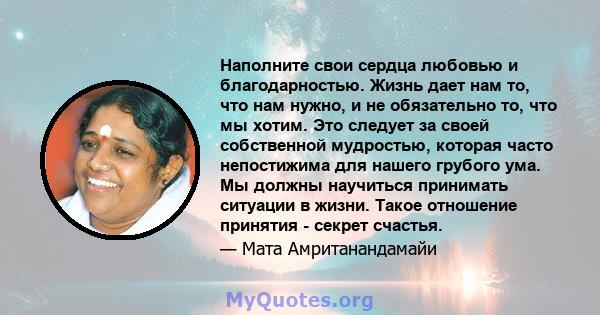 Наполните свои сердца любовью и благодарностью. Жизнь дает нам то, что нам нужно, и не обязательно то, что мы хотим. Это следует за своей собственной мудростью, которая часто непостижима для нашего грубого ума. Мы