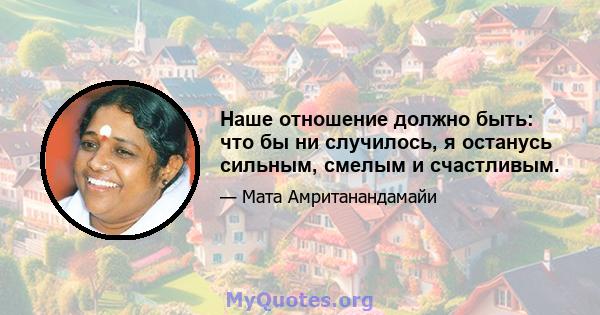 Наше отношение должно быть: что бы ни случилось, я останусь сильным, смелым и счастливым.