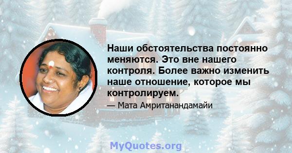 Наши обстоятельства постоянно меняются. Это вне нашего контроля. Более важно изменить наше отношение, которое мы контролируем.