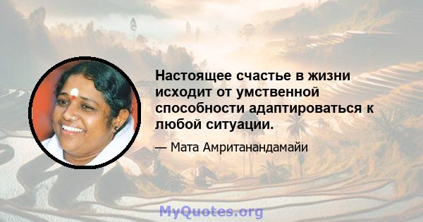 Настоящее счастье в жизни исходит от умственной способности адаптироваться к любой ситуации.