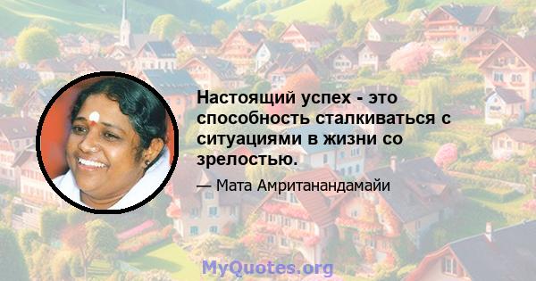 Настоящий успех - это способность сталкиваться с ситуациями в жизни со зрелостью.