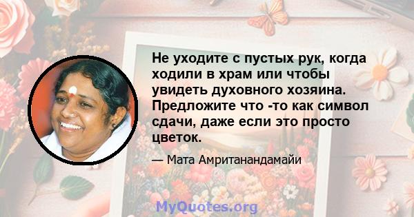 Не уходите с пустых рук, когда ходили в храм или чтобы увидеть духовного хозяина. Предложите что -то как символ сдачи, даже если это просто цветок.