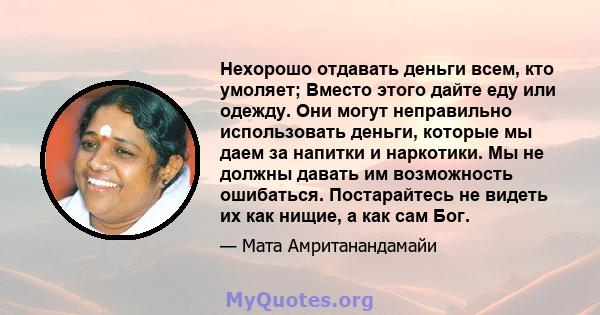 Нехорошо отдавать деньги всем, кто умоляет; Вместо этого дайте еду или одежду. Они могут неправильно использовать деньги, которые мы даем за напитки и наркотики. Мы не должны давать им возможность ошибаться.