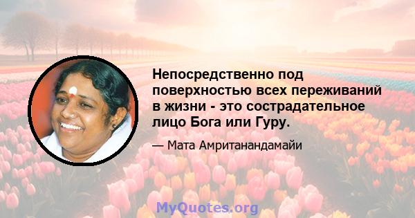 Непосредственно под поверхностью всех переживаний в жизни - это сострадательное лицо Бога или Гуру.