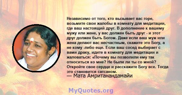 Независимо от того, кто вызывает вас горе, возьмите свои жалобы в комнату для медитации, где ваш настоящий друг. В дополнение к вашему мужу или жене, у вас должен быть друг - и этот друг должен быть Богом. Даже если ваш 