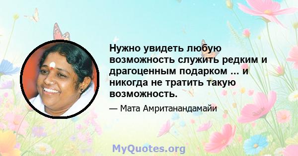 Нужно увидеть любую возможность служить редким и драгоценным подарком ... и никогда не тратить такую ​​возможность.