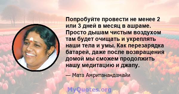 Попробуйте провести не менее 2 или 3 дней в месяц в ашраме. Просто дышам чистым воздухом там будет очищать и укреплять наши тела и умы. Как перезарядка батарей, даже после возвращения домой мы сможем продолжить нашу