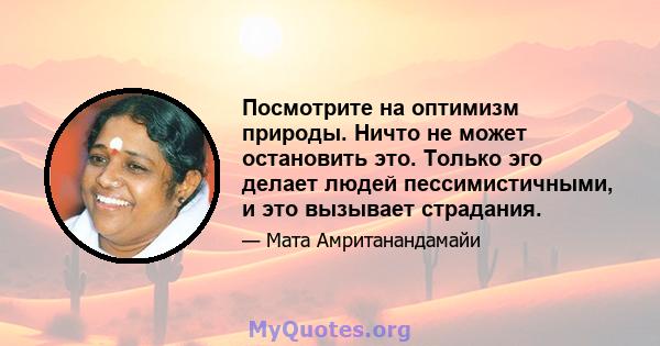 Посмотрите на оптимизм природы. Ничто не может остановить это. Только эго делает людей пессимистичными, и это вызывает страдания.