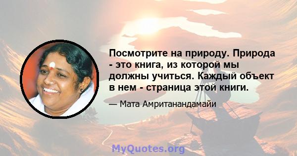 Посмотрите на природу. Природа - это книга, из которой мы должны учиться. Каждый объект в нем - страница этой книги.