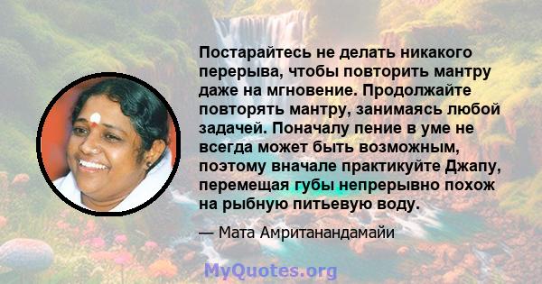 Постарайтесь не делать никакого перерыва, чтобы повторить мантру даже на мгновение. Продолжайте повторять мантру, занимаясь любой задачей. Поначалу пение в уме не всегда может быть возможным, поэтому вначале практикуйте 