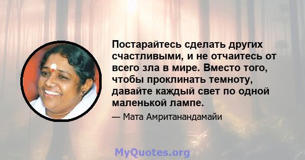 Постарайтесь сделать других счастливыми, и не отчаитесь от всего зла в мире. Вместо того, чтобы проклинать темноту, давайте каждый свет по одной маленькой лампе.