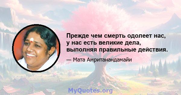 Прежде чем смерть одолеет нас, у нас есть великие дела, выполняя правильные действия.