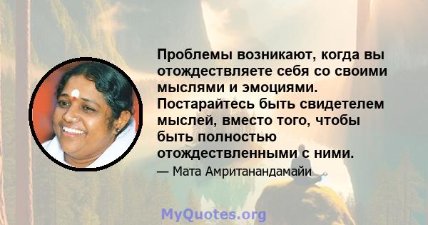 Проблемы возникают, когда вы отождествляете себя со своими мыслями и эмоциями. Постарайтесь быть свидетелем мыслей, вместо того, чтобы быть полностью отождествленными с ними.