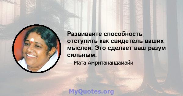 Развивайте способность отступить как свидетель ваших мыслей. Это сделает ваш разум сильным.