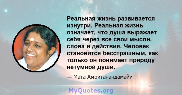 Реальная жизнь развивается изнутри. Реальная жизнь означает, что душа выражает себя через все свои мысли, слова и действия. Человек становится бесстрашным, как только он понимает природу нетумной души.