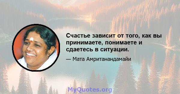 Счастье зависит от того, как вы принимаете, понимаете и сдаетесь в ситуации.