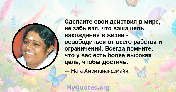 Сделайте свои действия в мире, не забывая, что ваша цель нахождения в жизни - освободиться от всего рабства и ограничений. Всегда помните, что у вас есть более высокая цель, чтобы достичь.