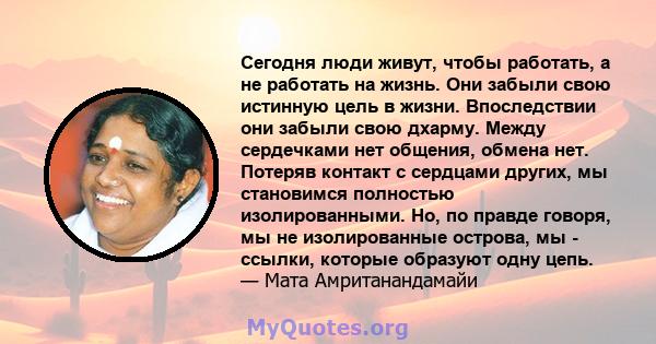 Сегодня люди живут, чтобы работать, а не работать на жизнь. Они забыли свою истинную цель в жизни. Впоследствии они забыли свою дхарму. Между сердечками нет общения, обмена нет. Потеряв контакт с сердцами других, мы