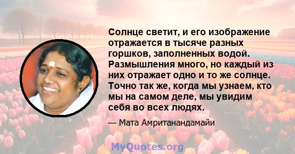 Солнце светит, и его изображение отражается в тысяче разных горшков, заполненных водой. Размышления много, но каждый из них отражает одно и то же солнце. Точно так же, когда мы узнаем, кто мы на самом деле, мы увидим