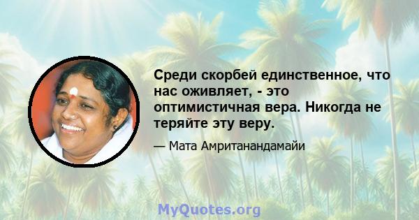 Среди скорбей единственное, что нас оживляет, - это оптимистичная вера. Никогда не теряйте эту веру.