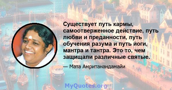 Существует путь кармы, самоотверженное действие, путь любви и преданности, путь обучения разума и путь йоги, мантра и тантра. Это то, чем защищали различные святые.