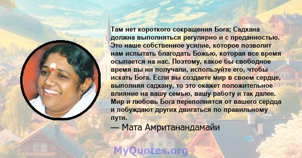 Там нет короткого сокращения Бога; Садхана должна выполняться регулярно и с преданностью. Это наше собственное усилие, которое позволит нам испытать благодать Божью, которая все время осыпается на нас. Поэтому, какое бы 