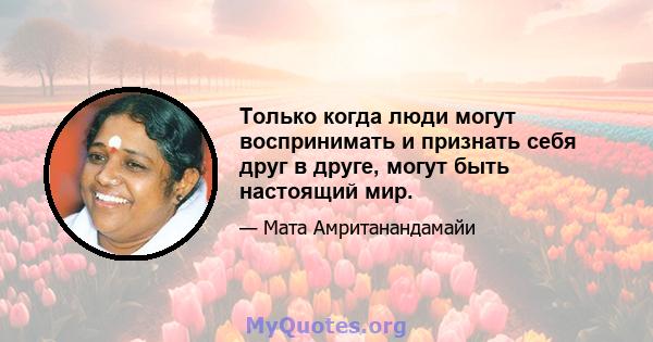 Только когда люди могут воспринимать и признать себя друг в друге, могут быть настоящий мир.